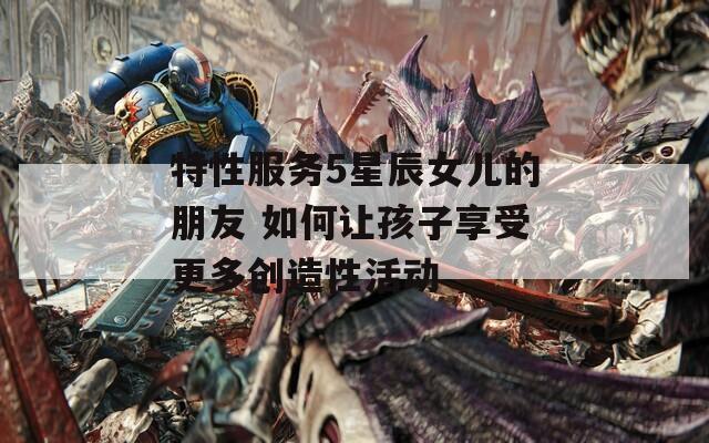 特性服務5星辰女兒的朋友 如何讓孩子享受更多創(chuàng)造性活動
