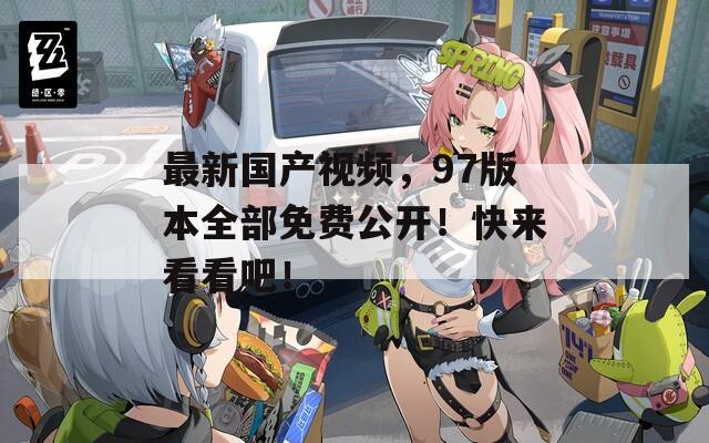 最新國產(chǎn)視頻，97版本全部免費(fèi)公開！快來看看吧！