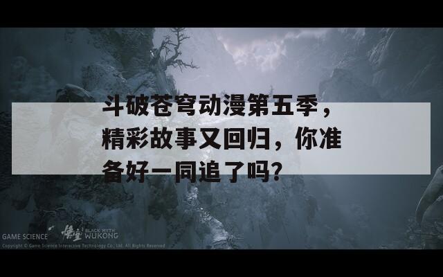 斗破蒼穹動漫第五季，精彩故事又回歸，你準(zhǔn)備好一同追了嗎？