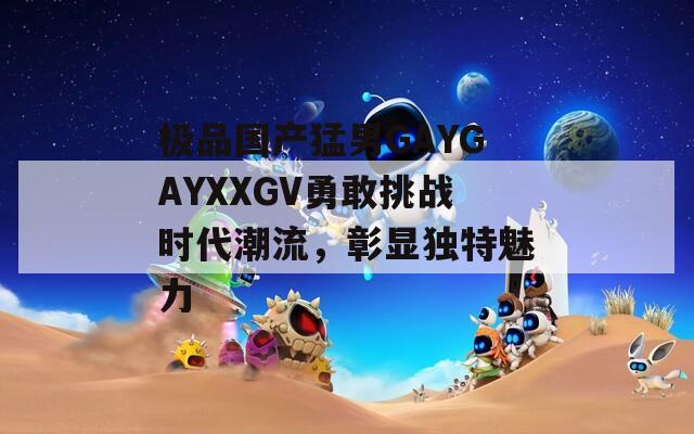 極品國(guó)產(chǎn)猛男GAYGAYXXGV勇敢挑戰(zhàn)時(shí)代潮流，彰顯獨(dú)特魅力