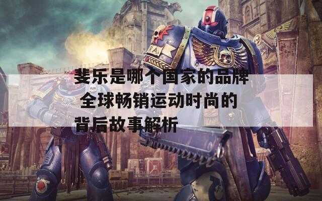 斐樂(lè)是哪個(gè)國(guó)家的品牌 全球暢銷運(yùn)動(dòng)時(shí)尚的背后故事解析