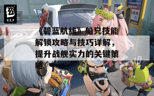 《碧藍(lán)航線》船只技能解鎖攻略與技巧詳解，提升戰(zhàn)艦實(shí)力的關(guān)鍵策略