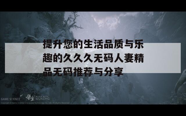 提升您的生活品質(zhì)與樂趣的久久久無碼人妻精品無碼推薦與分享