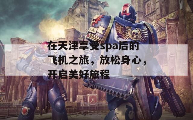 在天津享受spa后的飛機(jī)之旅，放松身心，開啟美好旅程
