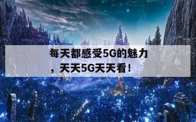 每天都感受5G的魅力，天天5G天天看！