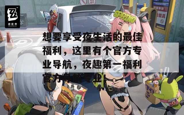 想要享受夜生活的最佳福利，這里有個官方專業(yè)導航，夜趣第一福利官方導航專業(yè)！