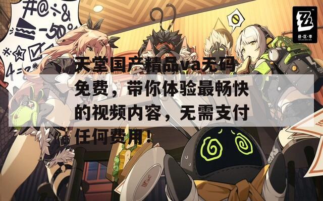 天堂國(guó)產(chǎn)精品va無(wú)碼免費(fèi)，帶你體驗(yàn)最暢快的視頻內(nèi)容，無(wú)需支付任何費(fèi)用！