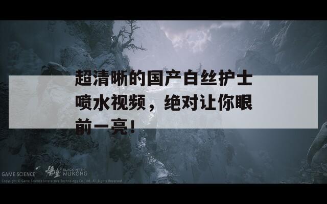 超清晰的國產(chǎn)白絲護士噴水視頻，絕對讓你眼前一亮！