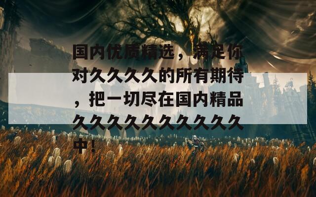 國(guó)內(nèi)優(yōu)質(zhì)精選，滿足你對(duì)久久久久的所有期待，把一切盡在國(guó)內(nèi)精品久久久久久久久久久久中！