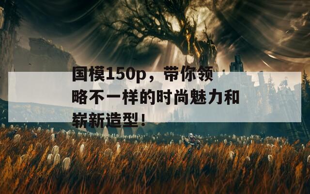 國模150p，帶你領(lǐng)略不一樣的時尚魅力和嶄新造型！