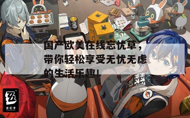 國產歐美在線忘憂草，帶你輕松享受無憂無慮的生活樂趣！
