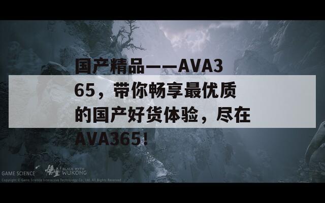 國產(chǎn)精品――AVA365，帶你暢享最優(yōu)質(zhì)的國產(chǎn)好貨體驗，盡在AVA365！