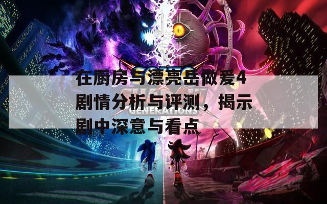 在廚房與漂亮岳做爰4劇情分析與評(píng)測(cè)，揭示劇中深意與看點(diǎn)