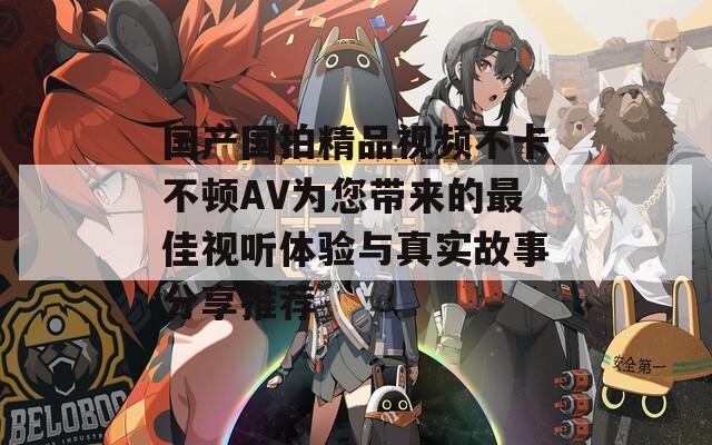 國(guó)產(chǎn)國(guó)拍精品視頻不卡不頓AV為您帶來(lái)的最佳視聽(tīng)體驗(yàn)與真實(shí)故事分享推薦