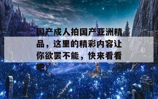 國(guó)產(chǎn)成人拍國(guó)產(chǎn)亞洲精品，這里的精彩內(nèi)容讓你欲罷不能，快來看看吧！
