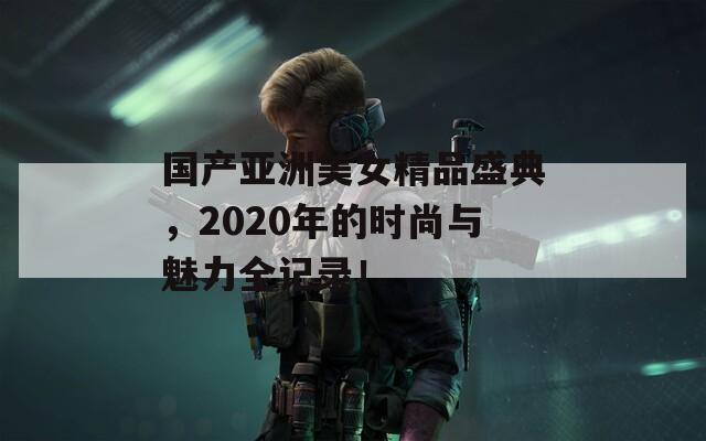 國產(chǎn)亞洲美女精品盛典，2020年的時尚與魅力全記錄！