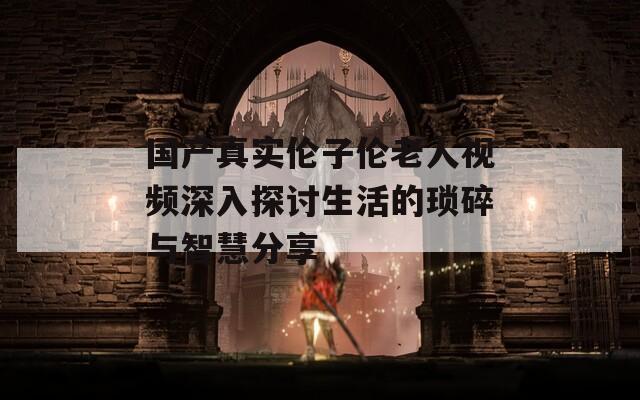 國產真實倫子倫老人視頻深入探討生活的瑣碎與智慧分享