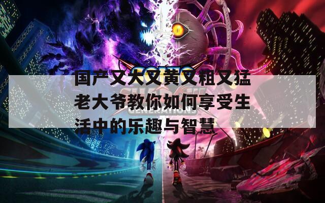 國產(chǎn)又大又黃又粗又猛老大爺教你如何享受生活中的樂趣與智慧