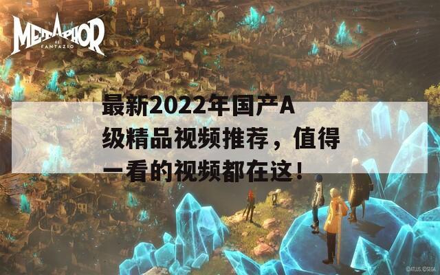 最新2022年國(guó)產(chǎn)A級(jí)精品視頻推薦，值得一看的視頻都在這！