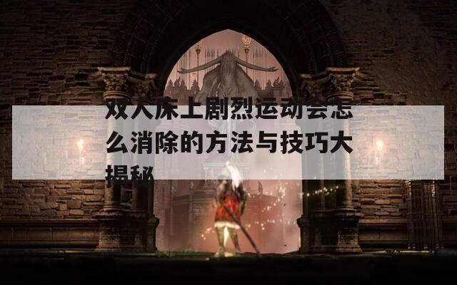 雙人床上劇烈運(yùn)動會怎么消除的方法與技巧大揭秘