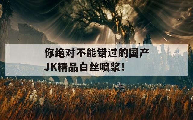你絕對不能錯過的國產(chǎn)JK精品白絲噴漿！