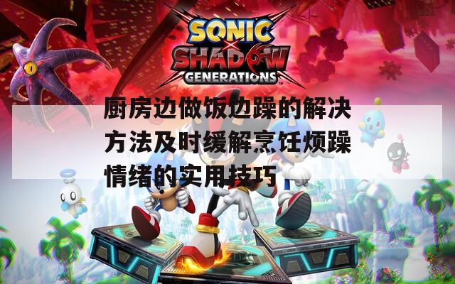 廚房邊做飯邊躁的解決方法及時緩解烹飪煩躁情緒的實用技巧