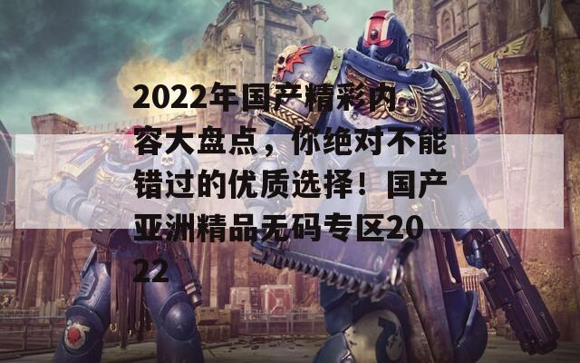 2022年國產(chǎn)精彩內(nèi)容大盤點(diǎn)，你絕對不能錯過的優(yōu)質(zhì)選擇！國產(chǎn)亞洲精品無碼專區(qū)2022