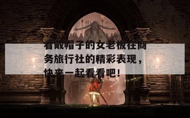 看戴帽子的女老板在商務(wù)旅行社的精彩表現(xiàn)，快來一起看看吧！