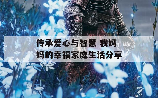 傳承愛(ài)心與智慧 我媽媽的幸福家庭生活分享
