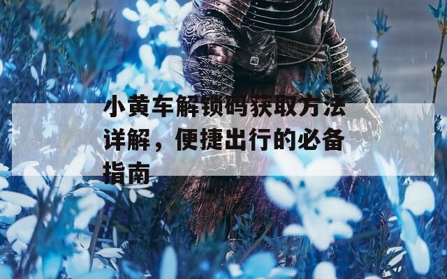 小黃車解鎖碼獲取方法詳解，便捷出行的必備指南
