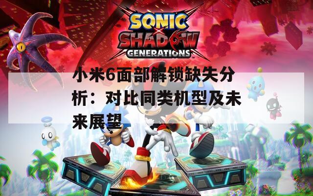 小米6面部解鎖缺失分析：對比同類機型及未來展望