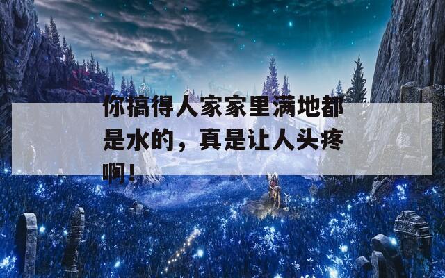 你搞得人家家里滿地都是水的，真是讓人頭疼??！