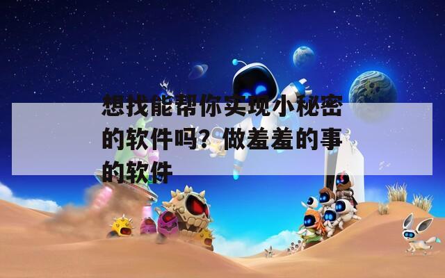 想找能幫你實現(xiàn)小秘密的軟件嗎？做羞羞的事的軟件