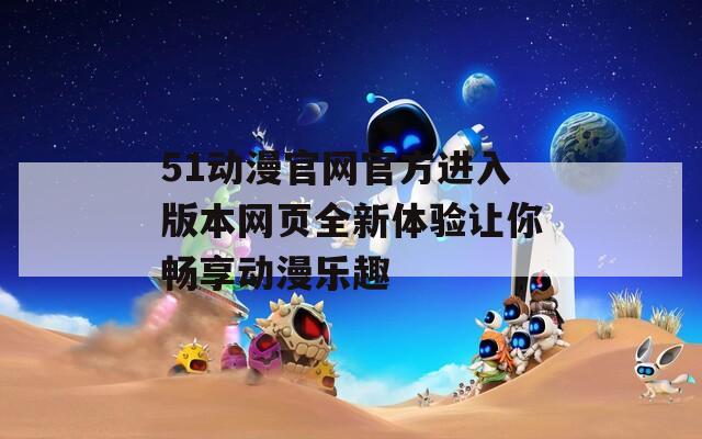 51動漫官網(wǎng)官方進(jìn)入版本網(wǎng)頁全新體驗(yàn)讓你暢享動漫樂趣