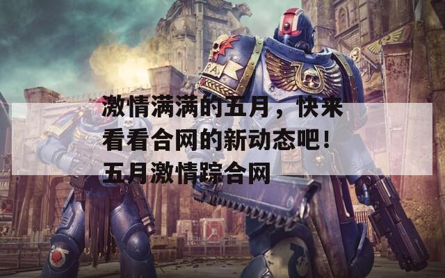 激情滿滿的五月，快來看看合網(wǎng)的新動態(tài)吧！五月激情蹤合網(wǎng)