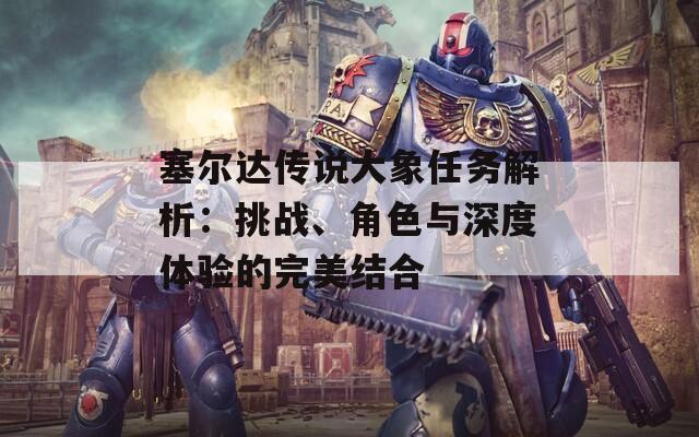 塞爾達傳說大象任務解析：挑戰(zhàn)、角色與深度體驗的完美結合