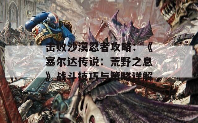 擊敗沙漠忍者攻略：《塞爾達(dá)傳說(shuō)：荒野之息》戰(zhàn)斗技巧與策略詳解
