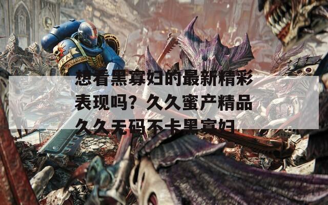 想看黑寡婦的最新精彩表現(xiàn)嗎？久久蜜產(chǎn)精品久久無碼不卡黑寡婦