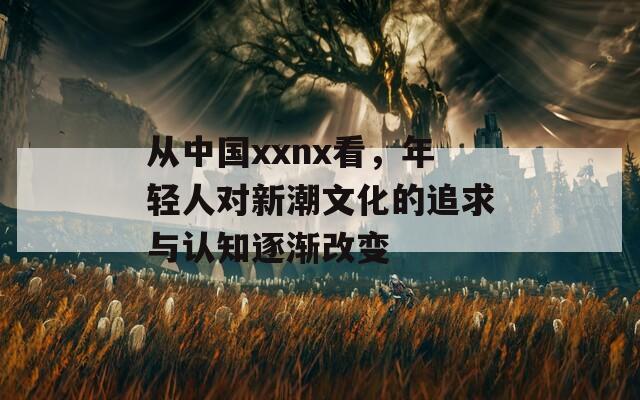從中國(guó)xxnx看，年輕人對(duì)新潮文化的追求與認(rèn)知逐漸改變
