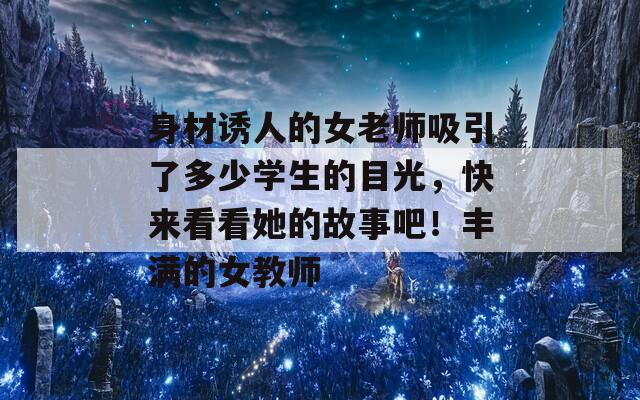 身材誘人的女老師吸引了多少學(xué)生的目光，快來(lái)看看她的故事吧！豐滿(mǎn)的女教師