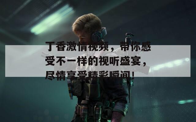 丁香激情視頻，帶你感受不一樣的視聽(tīng)盛宴，盡情享受精彩瞬間！