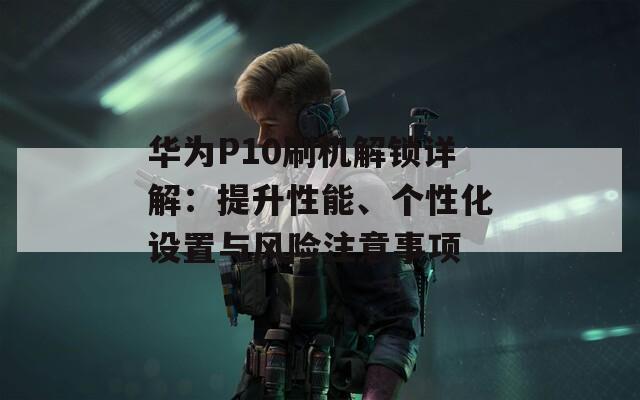 華為P10刷機(jī)解鎖詳解：提升性能、個(gè)性化設(shè)置與風(fēng)險(xiǎn)注意事項(xiàng)