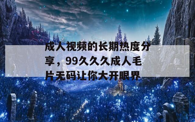 成人視頻的長期熱度分享，99久久久成人毛片無碼讓你大開眼界