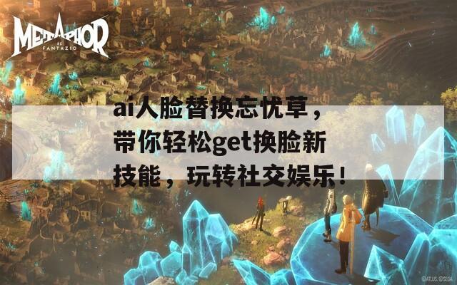 ai人臉替換忘憂草，帶你輕松get換臉新技能，玩轉(zhuǎn)社交娛樂！