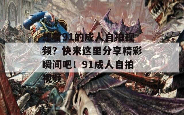 想看91的成人自拍視頻？快來這里分享精彩瞬間吧！91成人自拍視頻