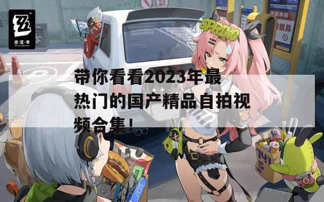 帶你看看2023年最熱門的國(guó)產(chǎn)精品自拍視頻合集！