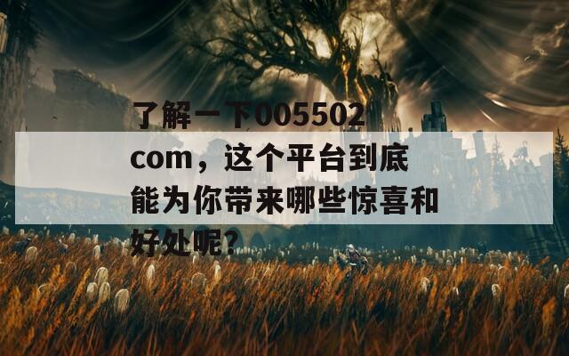 了解一下005502com，這個平臺到底能為你帶來哪些驚喜和好處呢？