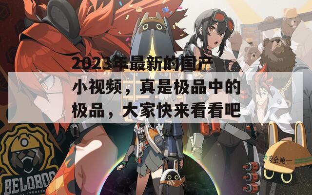 2023年最新的國(guó)產(chǎn)小視頻，真是極品中的極品，大家快來(lái)看看吧！