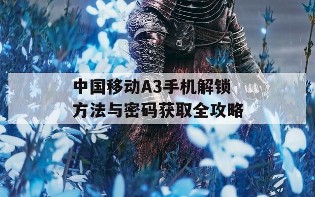 中國移動(dòng)A3手機(jī)解鎖方法與密碼獲取全攻略