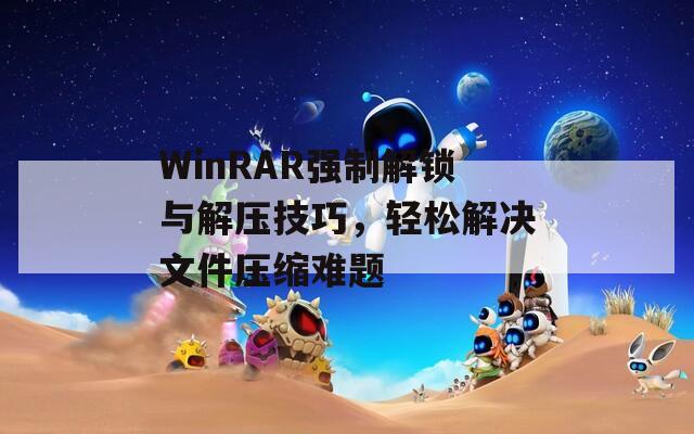 WinRAR強(qiáng)制解鎖與解壓技巧，輕松解決文件壓縮難題